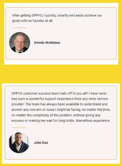 Personal review on OPPYO by Dennis McManus: After getting OPPYO, Iquickly, smartly and easily achieve our goals with no hassles at all." Personal Review on OPPYO by John Doe: "OPPYO customer success team hats off ot you all! I have never had such a wonderful support experience from any other service provider. the team has always been available to understand and answer any concern or issue I might be facing, no matter the time, no matter the complexity of the problem, without giving any excuses or making me wait for long holds. Marvellous experience.