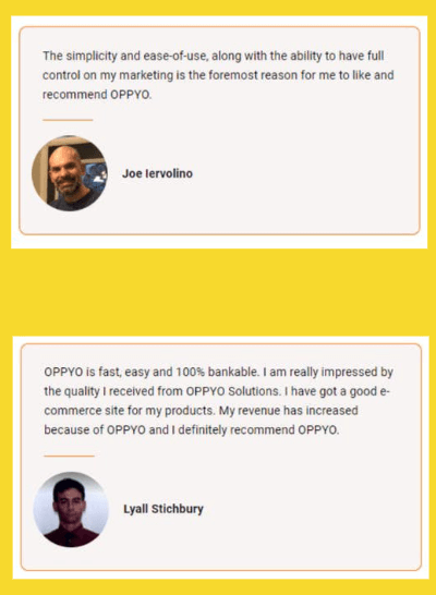 Personal review on OPPYO by Joe Iervolino: "The simplicity and ease-of-use, along with the ability to have full control on my marketing is the foremost reason for me to like and recommend OPPYO. Personal review on OPPYO by Lyall Stichbury: "OPPYO is fast, easy and 100% bankable. I am really impressed by the quality I recieved from OPPYO Solutions. I have got a good e-commerce site for my products. My revenue has increased because of OPPYO and I definitely recommend OPPYO.